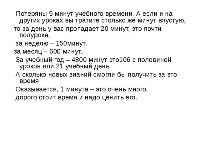  Потеряны 5 минут учебного времени. А если и на других уроках вы тратите столько же минут впустую, то за день у вас пропадает 20 минут, это почти полурока,  за неделю – 150минут, за месяц – 600 минут.  За учебный год – 4800 минут это106 с половиной уроков или 21 учебный день.  А сколько новых знаний смогли бы получить за это время!  Оказывается, 1 минута – это очень много,  дорого стоит время и надо ценить его. 