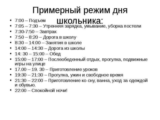 Примерный режим дня школьника: 7:00 – Подъем 7:05 – 7:30 – Утренняя зарядка, умывание, уборка постели 7:30-7:50 – Завтрак 7:50 – 8:20 – Дорога в школу 8:30 – 14:00 – Занятия в школе 14:00 – 14:30 – Дорога из школы 14: 30 – 15:00 – Обед 15:00 – 17:00 – Послеобеденный отдых, прогулка, подвижные игры на улице 17.00 – 19. 30 – Приготовление уроков 19:30 – 21:30 – Прогулка, ужин и свободное время 21:30 – 22:00 – Приготовление ко сну, ванна, уход за одеждой и обувью. 22:00 – Спокойной ночи! 