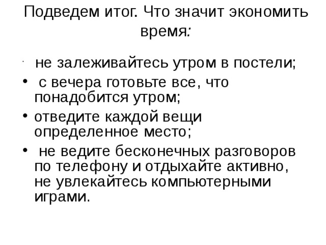 Подведем итог. Что значит экономить время :     не залеживайтесь утром в постели;  с вечера готовьте все, что понадобится утром; отведите каждой вещи определенное место;  не ведите бесконечных разговоров по телефону и отдыхайте активно, не увлекайтесь компьютерными играми. 