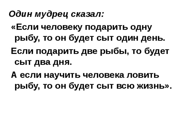 Один мудрец сказал:  «Если человеку подарить одну рыбу, то он будет сыт один день.  Если подарить две рыбы, то будет сыт два дня.  А если научить человека ловить рыбу, то он будет сыт всю жизнь». 
