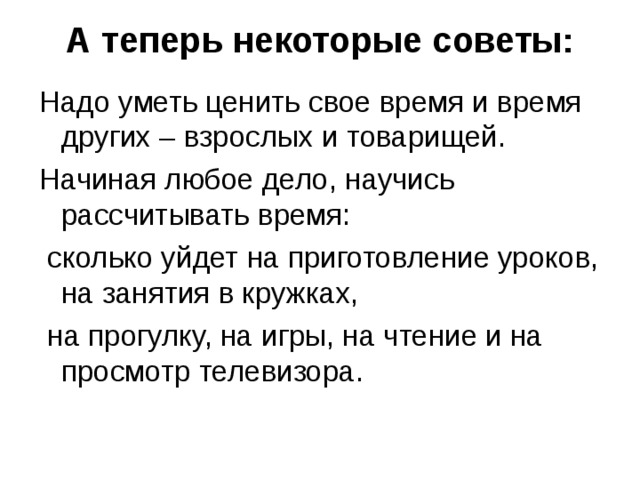 А теперь некоторые советы:   Надо уметь ценить свое время и время других – взрослых и товарищей. Начиная любое дело, научись рассчитывать время:  сколько уйдет на приготовление уроков, на занятия в кружках,  на прогулку, на игры, на чтение и на просмотр телевизора. 