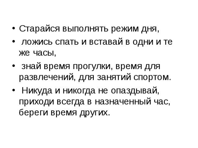Старайся выполнять режим дня,  ложись спать и вставай в одни и те же часы,  знай время прогулки, время для развлечений, для занятий спортом.  Никуда и никогда не опаздывай, приходи всегда в назначенный час, береги время других. 