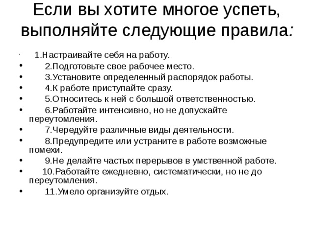 Если вы хотите многое успеть, выполняйте следующие правила :    1.Настраивайте себя на работу.  2.Подготовьте свое рабочее место.  3.Установите определенный распорядок работы.  4.К работе приступайте сразу.  5.Относитесь к ней с большой ответственностью.  6.Работайте интенсивно, но не допускайте переутомления.  7.Чередуйте различные виды деятельности.  8.Предупредите или устраните в работе возможные помехи.  9.Не делайте частых перерывов в умственной работе.  10.Работайте ежедневно, систематически, но не до переутомления.  11.Умело организуйте отдых. 