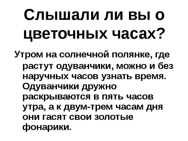 Слышали ли вы о цветочных часах?  Утром на солнечной полянке, где растут одуванчики, можно и без наручных часов узнать время. Одуванчики дружно раскрываются в пять часов утра, а к двум-трем часам дня они гасят свои золотые фонарики.  