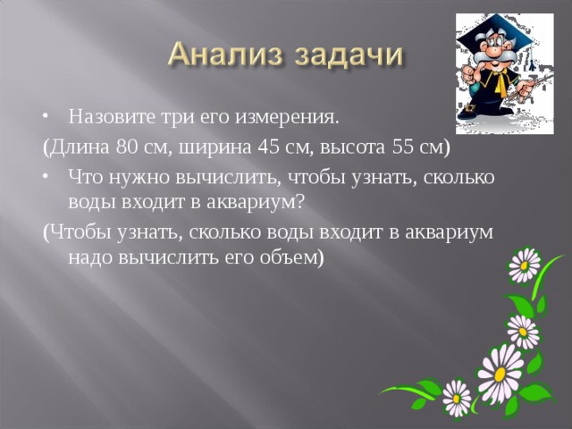 Назовите три его измерения. (Длина 80 см, ширина 45 см, высота 55 см) Что нужно вычислить, чтобы узнать, сколько воды входит в аквариум? (Чтобы узнать, сколько воды входит в аквариум надо вычислить его объем) 