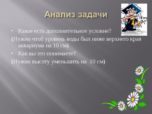 Какое есть дополнительное условие? (Нужно чтоб уровень воды был ниже верхнего края аквариума на 10 см) Как вы это понимаете? (Нужно высоту уменьшить на 10 см) 