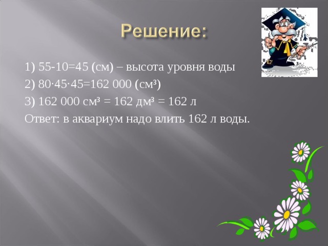 1) 55-10=45 (см) – высота уровня воды 2) 80·45·45=162 000 (см³) 3) 162 000 см³ = 162 дм³ = 162 л Ответ: в аквариум надо влить 162 л воды. 