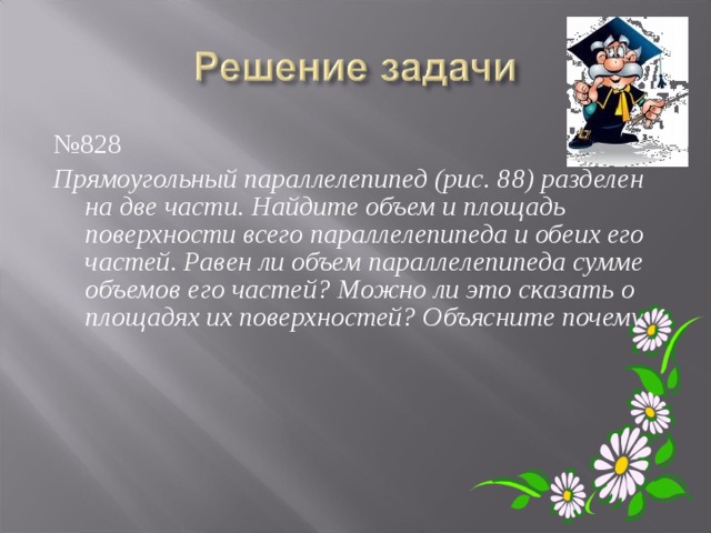 № 828 Прямоугольный параллелепипед (рис. 88) разделен на две части. Найдите объем и площадь поверхности всего параллелепипеда и обеих его частей. Равен ли объем параллелепипеда сумме объемов его частей? Можно ли это сказать о площадях их поверхностей? Объясните почему. 