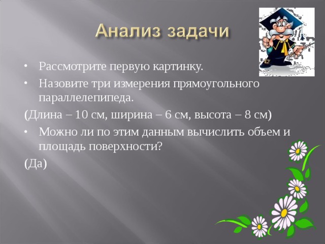 Рассмотрите первую картинку. Назовите три измерения прямоугольного параллелепипеда. (Длина – 10 см, ширина – 6 см, высота – 8 см) Можно ли по этим данным вычислить объем и площадь поверхности? (Да) 