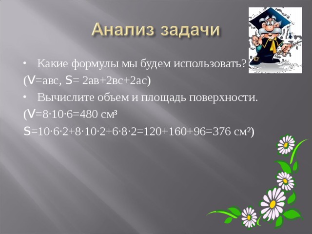 Какие формулы мы будем использовать? ( V =авс, S = 2ав+2вс+2ас) Вычислите объем и площадь поверхности. ( V =8·10·6=480 см³ S =10·6·2+8·10·2+6·8·2=120+160+96=376 см²) 