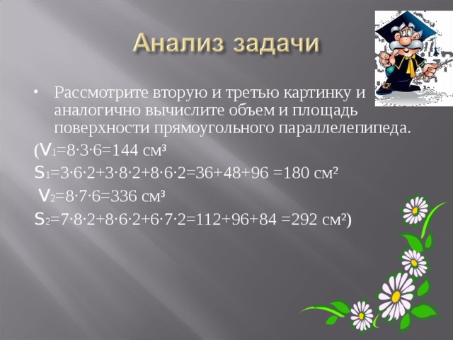 Рассмотрите вторую и третью картинку и аналогично вычислите объем и площадь поверхности прямоугольного параллелепипеда. ( V 1 =8·3·6=144 см³ S 1 =3·6·2+3·8·2+8·6·2=36+48+96 =180 см²  V 2 =8·7·6=336 см³ S 2 =7·8·2+8·6·2+6·7·2=112+96+84 =292 см²) 