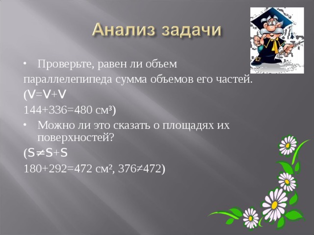 Проверьте, равен ли объем параллелепипеда сумма объемов его частей. ( V = V + V 144+336=480 см³) Можно ли это сказать о площадях их поверхностей? ( S≠S + S 180+292=472 см², 376≠472) 