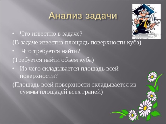 Что известно в задаче? (В задаче известна площадь поверхности куба)  Что требуется найти? (Требуется найти объем куба) Из чего складывается площадь всей поверхности? (Площадь всей поверхности складывается из суммы площадей всех граней) 