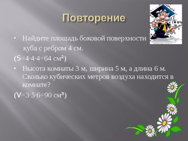 Найдите площадь боковой поверхности  куба с ребром 4 см. ( S =4·4·4=64 см ² ) Высота комнаты 3 м, ширина 5 м, а длина 6 м. Сколько кубических метров воздуха находится в комнате? ( V =3·5·6=90 см ³ ) 