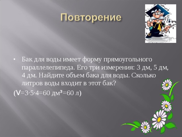 Бак для воды имеет форму прямоугольного параллелепипеда. Его три измерения: 3 дм, 5 дм, 4 дм. Найдите объем бака для воды. Сколько литров воды входит в этот бак? ( V =3·5·4=60 дм ³ =60 л) 