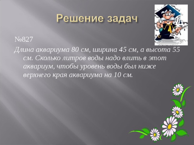 № 827 Длина аквариума 80 см, ширина 45 см, а высота 55 см. Сколько литров воды надо влить в этот аквариум, чтобы уровень воды был ниже верхнего края аквариума на 10 см. 