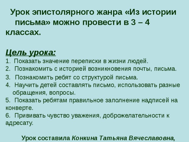  Урок эпистолярного жанра «Из истории письма» можно провести в 3 – 4 классах.   Цель урока:  1 . Показать значение переписки в жизни людей.  2. Познакомить с историей возникновения почты, письма.  3.  Познакомить ребят со структурой письма.  4. Научить детей составлять письмо, использовать разные обращения, вопросы.  5. Показать ребятам правильное заполнение надписей на конверте.  6. Прививать чувство уважения, доброжелательности к адресату.    Урок составила Конкина Татьяна Вячеславовна,  учитель начальных классов.    