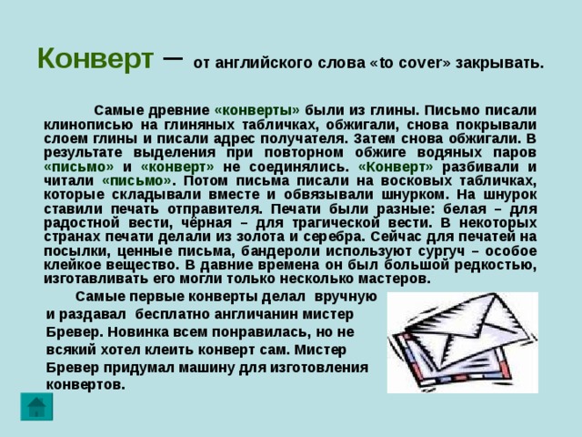 Конверт  – от английского слова « to cover » закрывать.  Самые древние «конверты» были из глины. Письмо писали клинописью на глиняных табличках, обжигали, снова покрывали слоем глины и писали адрес получателя. Затем снова обжигали. В результате выделения при повторном обжиге водяных паров «письмо» и «конверт» не соединялись. «Конверт» разбивали и читали «письмо» . Потом письма писали на восковых табличках, которые складывали вместе и обвязывали шнурком. На шнурок ставили печать отправителя. Печати были разные: белая – для радостной вести, чёрная – для трагической вести. В некоторых странах печати делали из золота и серебра. Сейчас для печатей на посылки, ценные письма, бандероли используют сургуч – особое клейкое вещество. В давние времена он был большой редкостью,  изготавливать его могли только несколько мастеров.  Самые первые конверты делал вручную  и раздавал бесплатно англичанин мистер  Бревер. Новинка всем понравилась, но не  всякий хотел клеить конверт сам. Мистер  Бревер придумал машину для изготовления  конвертов.   