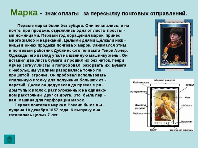 Марка  - знак оплаты за пересылку почтовых отправлений.  Первые марки были без зубцов. Они печатались, и на  почте, при продаже, отделялись одна от листа просты -  ми ножницами. Первый год обращения марок принёс  много жалоб и нареканий. Целыми днями щёлкали нож -  ницы в окнах продажи почтовых марок. Занимался этим  и почтовый работник Дублинского почтамта Генри Арчер.  Однажды его взгляд упал на швейную машинку жены. Он  вставил два листа бумаги и прошил их без ниток. Генри  Арчер согнул листы и попробовал разорвать их. Бумага  с небольшим усилием разорвалась точно по  прошитой строчке. Он пробовал использовать  спиленную иголку для получения больших от -  верстий. Далее он додумался до пресса с ря -  дом тупых иголок, расположенных на одинако-  вом расстоянии друг от друга. Это была пер –  вая машина для перфорации марок.  Первая почтовая марка в России была вы –  пущена 10 декабря 1857 года. К выпуску она  готовилась целых 7 лет. 