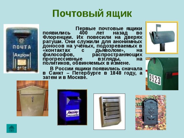 Почтовый  ящик  Первые почтовые ящики появились 400 лет назад во Флоренции. Их повесили на дверях ратуши. Они служили для анонимных доносов на учёных, подозреваемых в «контактах с дьяволом», на философов, распространяющих прогрессивные взгляды, на политиков, обвиняемых в измене.  В России ящики появились сначала в Санкт – Петербурге в 1848 году, а затем и в Москве.  