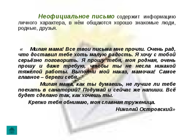  Неофициальное письмо содержит информацию личного характера, в нём общаются хорошо знакомые люди, родные, друзья.  « Милая мама! Все твои письма мне прочли. Очень рад, что доставил тебе хоть малую радость. Я хочу с тобой серьёзно поговорить. Я прошу тебя, моя родная, очень прошу и даже требую, чтобы ты не несла никакой тяжёлой работы. Выполни мой наказ, мамочка! Самое главное – береги себя.  Милая мама, как ты думаешь, не лучше ли тебе поехать в санаторий? Подумай и сейчас же напиши. Всё будет сделано так, как хочешь ты.  Крепко тебя обнимаю, моя славная труженица.  Николай Островский» 