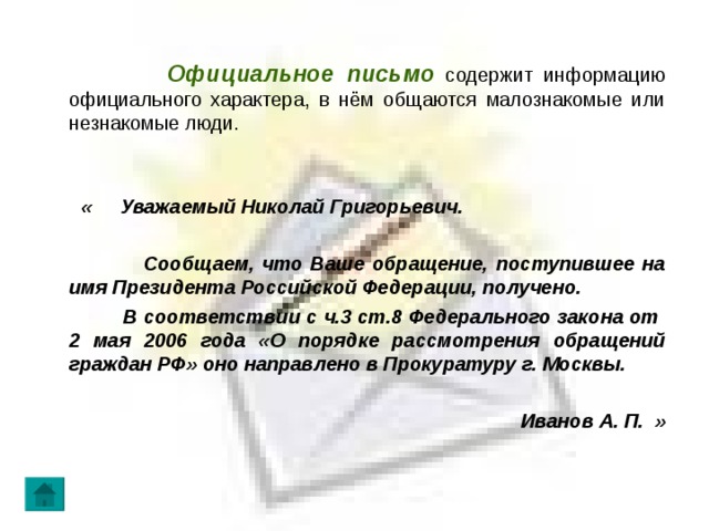  Официальное письмо  содержит информацию официального характера, в нём общаются малознакомые или незнакомые люди.  « Уважаемый Николай Григорьевич.   Сообщаем, что Ваше обращение, поступившее на имя Президента Российской Федерации, получено.  В соответствии с ч.3 ст.8 Федерального закона от 2 мая 2006 года «О порядке рассмотрения обращений граждан РФ» оно направлено в Прокуратуру г. Москвы.   Иванов А. П. » 