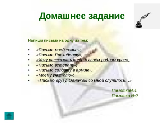 Домашнее задание Напиши письмо на одну из тем:  «Письмо моей семье»;  «Письмо Президенту»;  «Хочу рассказать тебе о своём родном крае»;  «Письмо ветерану»;  «Письмо солдату в армию»;  «Моему учителю»;  «Письмо другу. Однажды со мной случилось…»   Памятка№1  Памятка №2   