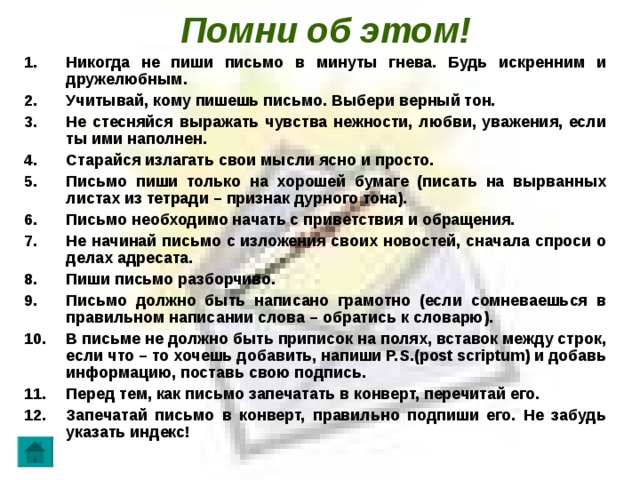 Помни об этом! Никогда не пиши письмо в минуты гнева. Будь искренним и дружелюбным. Учитывай, кому пишешь письмо. Выбери верный тон. Не стесняйся выражать чувства нежности, любви, уважения, если ты ими наполнен. Старайся излагать свои мысли ясно и просто. Письмо пиши только на хорошей бумаге (писать на вырванных листах из тетради – признак дурного тона). Письмо необходимо начать с приветствия и обращения. Не начинай письмо с изложения своих новостей, сначала спроси о делах адресата. Пиши письмо разборчиво. Письмо должно быть написано грамотно (если сомневаешься в правильном написании слова – обратись к словарю). В письме не должно быть приписок на полях, вставок между строк, если что – то хочешь добавить, напиши Р. S .( post scriptum ) и добавь информацию, поставь свою подпись. Перед тем, как письмо запечатать в конверт, перечитай его. Запечатай письмо в конверт, правильно подпиши его. Не забудь указать индекс!   