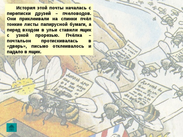  История этой почты началась с переписки друзей – пчеловодов. Они приклеивали на спинки пчёл тонкие листы папирусной бумаги, а перед входом в ульи ставили ящик с узкой прорезью. Пчёлка – почтальон протискивалась в «дверь», письмо отклеивалось и падало в ящик. 