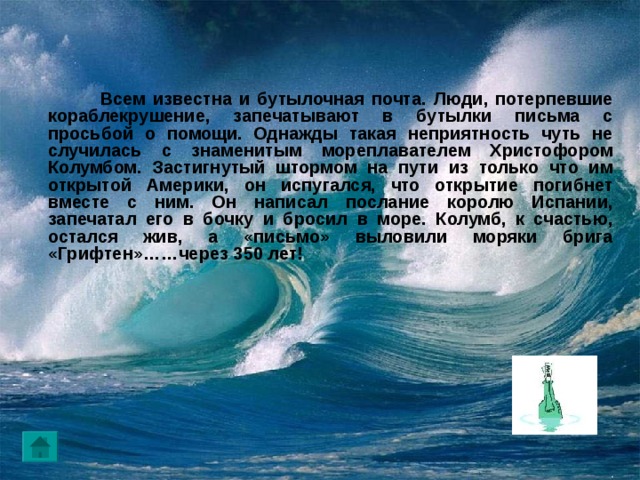   Всем известна и бутылочная почта. Люди, потерпевшие кораблекрушение, запечатывают в бутылки письма с просьбой о помощи. Однажды такая неприятность чуть не случилась с знаменитым мореплавателем Христофором Колумбом. Застигнутый штормом на пути из только что им открытой Америки, он испугался, что открытие погибнет вместе с ним. Он написал послание королю Испании, запечатал его в бочку и бросил в море. Колумб, к счастью, остался жив, а «письмо» выловили моряки брига «Грифтен»……через 350 лет! 