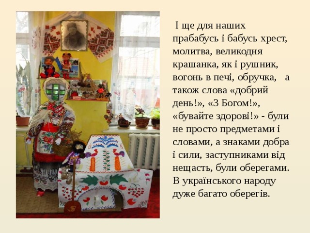  І ще для наших прабабусь і бабусь хрест, молитва, великодня крашанка, як і рушник, вогонь в печі, обручка,   а також слова «добрий день!», «З Богом!», «бувайте здорові!» - були не просто предметами і словами, а знаками добра і сили, заступниками від нещасть, були оберегами. В українського народу дуже багато оберегів.  