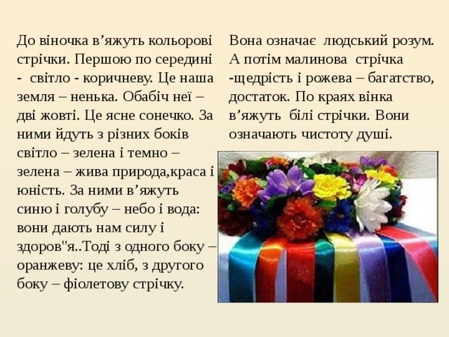 Вона означає  людський розум. А потім малинова  стрічка -щедрість і рожева – багатство, достаток. По краях вінка в’яжуть  білі стрічки. Вони означають чистоту душі. До віночка в’яжуть кольорові стрічки. Першою по середині -  світло - коричневу. Це наша земля – ненька. Обабіч неї – дві жовті. Це ясне сонечко. За ними йдуть з різних боків світло – зелена і темно – зелена – жива природа,краса і юність. За ними в’яжуть синю і голубу – небо і вода: вони дають нам силу і здоров