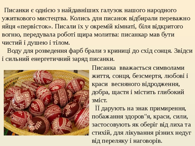   Писанки є однією з найдавніших галузок нашого народного ужиткового мистецтва. Колись для писанок відбирали переважно яйця «первісток». Писали їх у окремій кімнаті, біля відкритого вогню, передувала роботі щира молитва: писанкар мав бути чистий і душею і тілом.      Воду для розведення фарб брали з криниці до схід сонця. Звідси і сильний енергетичний заряд писанки. Писанка  вважається символами життя, сонця, безсмертя, любові і краси  весняного відродження, добра, щастя і містить глибокий зміст.  ЇЇ дарують на знак примирення, побажання здоров