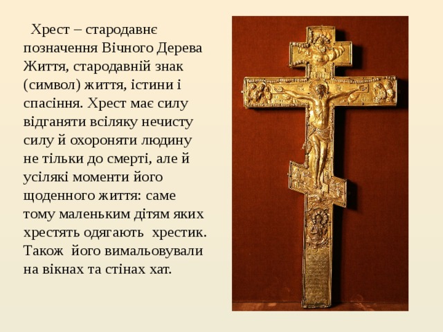   Хрест – стародавнє позначення Вічного Дерева Життя, стародавній знак (символ) життя, істини і спасіння. Хрест має силу відганяти всіляку нечисту силу й охороняти людину не тільки до смерті, але й усілякі моменти його щоденного життя: саме тому маленьким дітям яких хрестять одягають хрестик. Також його вимальовували на вікнах та стінах хат. 