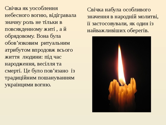Свічка як уособлення небесного вогню, відігравала значну роль не тільки в повсякденному житі , а й обрядовому. Вона була обов’язковим  ритуальним атрибутом впродовж всього життя  людини: під час народження, весілля та смерті. Це було пов’язано  із традиційним пошануванням  українцями вогню. Свічка набула особливого значення в народній молитві, її застосовували, як один із найважливіших оберегів. 