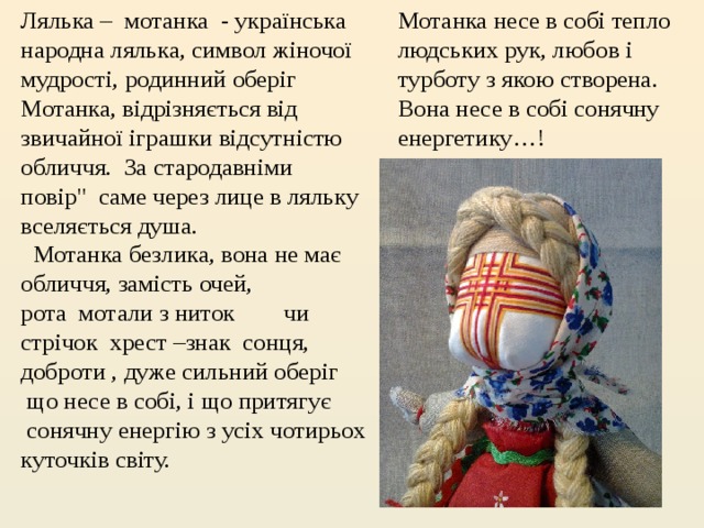 Мотанка несе в собі тепло людських рук, любов і турботу з якою створена. Вона несе в собі сонячну енергетику…! Лялька –  мотанка  - українська народна лялька, символ жіночої мудрості, родинний оберіг Мотанка, відрізняється від звичайної іграшки відсутністю обличчя. За стародавніми повір