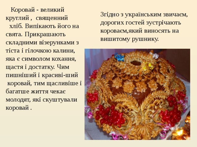    Коровай - великий круглий , священний   хліб. Випікають його на свята. Прикрашають складними візерунками з тіста і гілочкою калини, яка є символом кохання, щастя і достатку. Чим пишніший і красиві-ший  коровай, тим щасливіше і багатше життя чекає молодят, які скуштували коровай .     Згідно з українським звичаєм, дорогих гостей зустрічають короваєм,який виносять на вишитому рушнику. 
