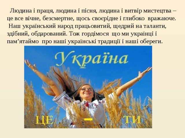  Людина і праця, людина і пісня, людина і витвір мистецтва – це все вічне, безсмертне, щось своєрідне і глибоко  вражаюче.  Наш український народ працьовитий, щедрий на таланти, здібний, обдарований.  Тож гордімося  що ми українці і пам’ятаймо  про наші українські традиції і наші обереги.   
