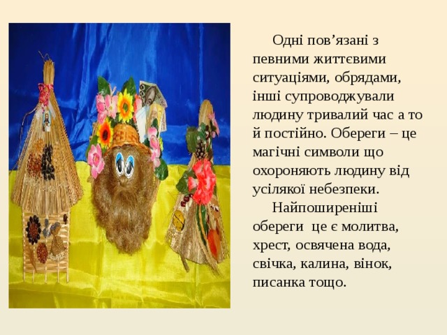             Одні пов’язані з певними життєвими  ситуаціями, обрядами, інші супроводжували людину тривалий час а то й постійно. Обереги – це магічні символи що охороняють людину від усілякої небезпеки.              Найпоширеніші обереги  це є молитва, хрест, освячена вода, свічка, калина, вінок, писанка тощо. 
