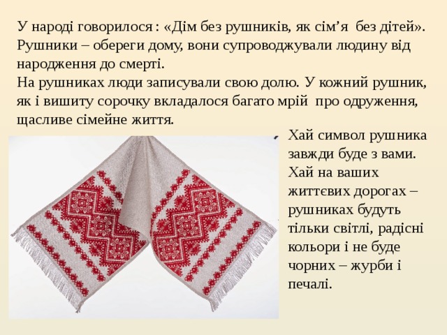 У народі говорилося : «Дім без рушників, як сім’я  без дітей». Рушники – обереги дому, вони супроводжували людину від народження до смерті. На рушниках люди записували свою долю. У кожний рушник, як і вишиту сорочку вкладалося багато мрій  про одруження, щасливе сімейне життя.   Хай символ рушника завжди буде з вами. Хай на ваших життєвих дорогах – рушниках будуть тільки світлі, радісні кольори і не буде чорних – журби і печалі. 