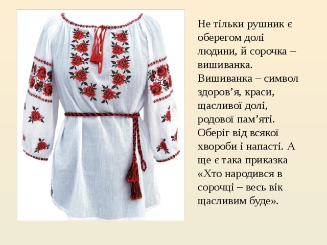 Не тільки рушник є оберегом долі людини, й сорочка – вишиванка. Вишиванка – символ здоров’я, краси, щасливої долі, родової пам’яті. Оберіг від всякої хвороби і напасті. А ще є така приказка «Хто народився в сорочці – весь вік щасливим буде». 