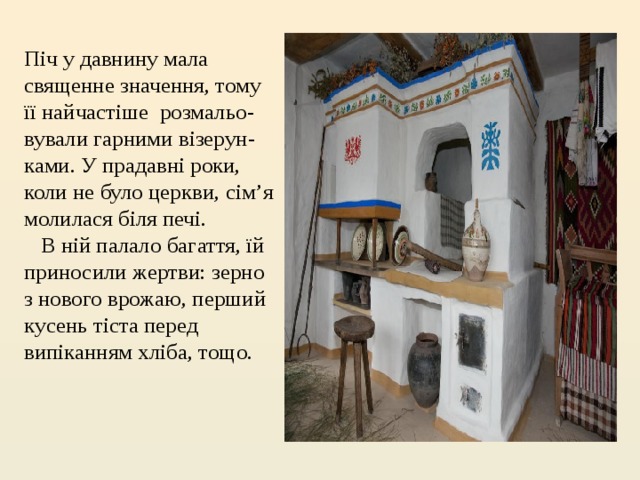 Піч у давнину мала священне значення, тому її найчастіше  розмальо-вували гарними візерун-ками. У прадавні роки, коли не було церкви, сім’я молилася біля печі.     В ній палало багаття, їй приносили жертви: зерно з нового врожаю, перший кусень тіста перед випіканням хліба, тощо.  