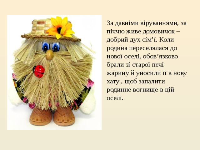 За давніми віруваннями, за піччю живе домовичок – добрий дух сім’ї. Коли родина переселялася до нової оселі, обов’язково брали зі старої печі жарину й уносили її в нову хату , щоб запалити родинне вогнище в цій оселі. 