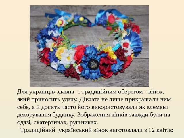 Для українців здавна  є традиційним оберегом - вінок, який приносить удачу. Дівчата не лише прикрашали ним себе, а й досить часто його використовували як елемент декорування будинку. Зображення вінків завжди були на одязі, скатертинах, рушниках.       Традиційний  український вінок виготовляли з 12 квітів:  