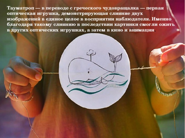 Тауматроп — в переводе с греческого чудовращалка — первая оптическая игрушка, демонстрирующая слияние двух изображений в единое целое в восприятии наблюдателя. Именно благодаря такому слиянию в последствии картинки смогли ожить в других оптических игрушках, а затем в кино и анимации . 