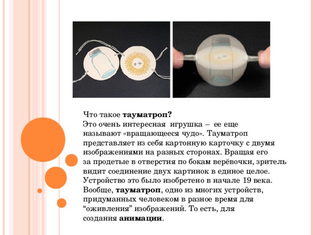 Что такое  тауматроп? Это очень интересная  игрушка –  ее еще называют «вращающееся чудо». Тауматроп представляет из себя картонную карточку с двумя изображениями на разных сторонах. Вращая его за продетые в отверстия по бокам верёвочки, зритель видит соединение двух картинок в единое целое.  Устройство это было изобретено в начале 19 века.  Вообще,  тауматроп , одно из многих устройств, придуманных человеком в разное время для “оживления” изображений. То есть, для создания  анимации . 