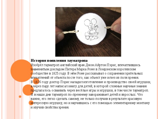 История появления тауматропа Изобрёл тауматроп английский врач Джон Айртон Пэрис, впечатлившись знаменитым докладом Питера Марка Роже в Лондонском королевском сообществе в 1825 году. В нём Роже рассказывал о сохранении зрительных впечатлений от объекта после того, как объект уже исчез из поля зрения. В 1826 году доктор Пэрис наладил изготовление и производство своей игрушки, а через пару лет написал книгу для детей, в которой сложные научные знания предлагалось осваивать через весёлые игры и игрушки, в том числе тауматроп. И в наши дни тауматроп по-прежнему завораживает детей и взрослых. Что важно, его легко сделать самому, не только получив в результате красивую интересную игрушку, но и научившись с его помощью элементарному монтажу и изучив свойства зрения. 
