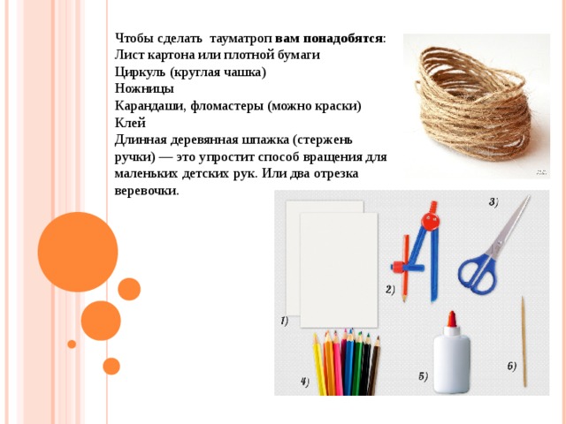 Чтобы сделать  тауматроп  вам понадобятся : Лист картона или плотной бумаги Циркуль (круглая чашка) Ножницы Карандаши, фломастеры (можно краски) Клей Длинная деревянная шпажка (стержень ручки) — это упростит способ вращения для маленьких детских рук. Или два отрезка веревочки. 