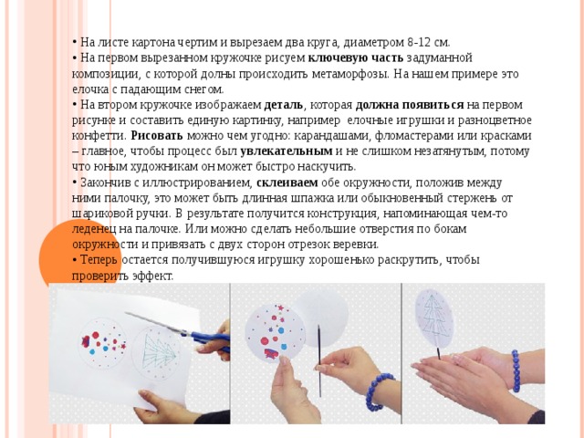  На листе картона чертим и вырезаем два круга, диаметром 8-12 см.  На первом вырезанном кружочке рисуем  ключевую часть  задуманной композиции, с которой долны происходить метаморфозы. На нашем примере это елочка с падающим снегом.  На втором кружочке изображаем  деталь , которая  должна появиться  на первом рисунке и составить единую картинку, например  елочные игрушки и разноцветное конфетти.  Рисовать  можно чем угодно: карандашами, фломастерами или красками – главное, чтобы процесс был  увлекательным  и не слишком незатянутым, потому что юным художникам он может быстро наскучить.  Закончив с иллюстрированием,  склеиваем  обе окружности, положив между ними палочку, это может быть длинная шпажка или обыкновенный стержень от шариковой ручки. В результате получится конструкция, напоминающая чем-то леденец на палочке. Или можно сделать небольшие отверстия по бокам окружности и привязать с двух сторон отрезок веревки.  Теперь остается получившуюся игрушку хорошенько раскрутить, чтобы проверить эффект. 