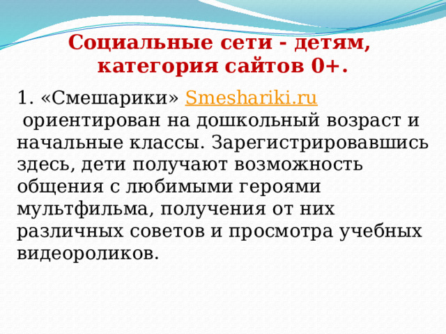 Социальные сети - детям, категория сайтов 0+. 1. «Смешарики»  Smeshariki.ru  ориентирован на дошкольный возраст и начальные классы. Зарегистрировавшись здесь, дети получают возможность общения с любимыми героями мультфильма, получения от них различных советов и просмотра учебных видеороликов.     